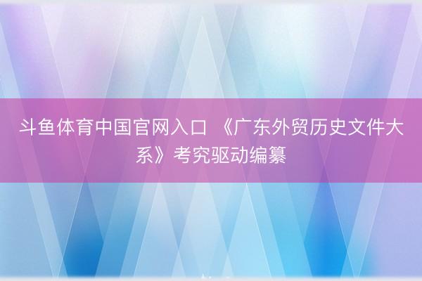 斗鱼体育中国官网入口 《广东外贸历史文件大系》考究驱动编纂
