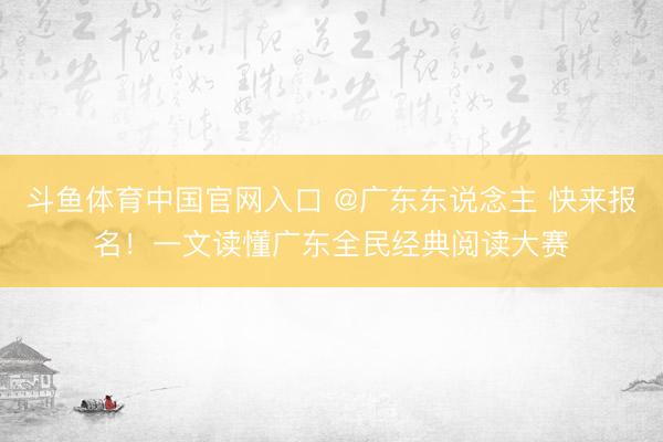 斗鱼体育中国官网入口 @广东东说念主 快来报名！一文读懂广东全民经典阅读大赛