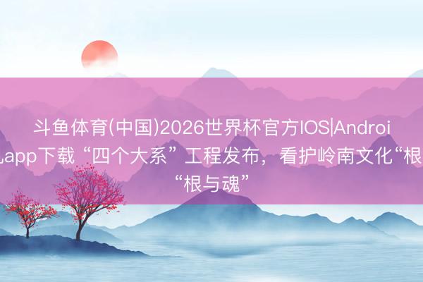 斗鱼体育(中国)2026世界杯官方IOS|Android手机app下载 “四个大系” 工程发布，看护岭南文化“根与魂”
