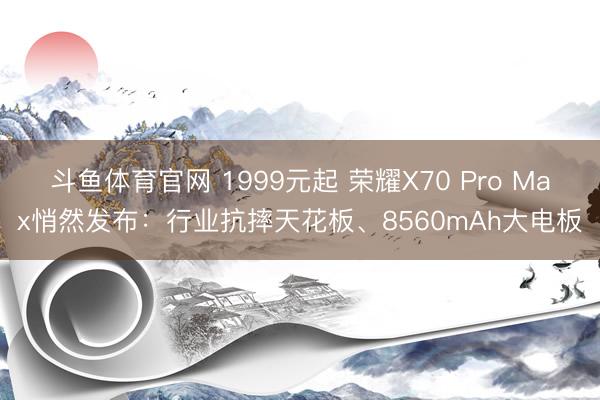 斗鱼体育官网 1999元起 荣耀X70 Pro Max悄然发布：行业抗摔天花板、8560mAh大电板