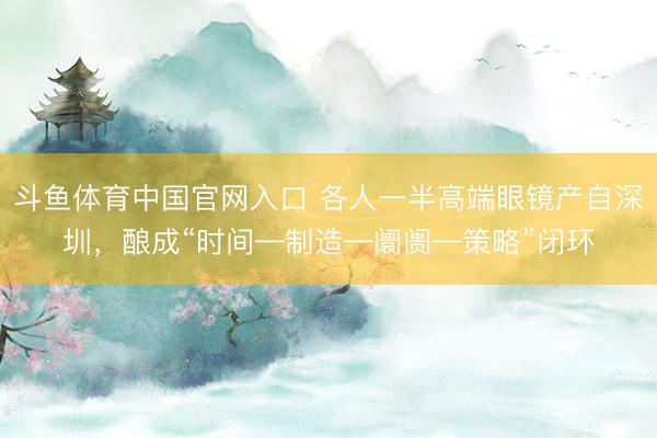 斗鱼体育中国官网入口 各人一半高端眼镜产自深圳，酿成“时间—制造—阛阓—策略”闭环