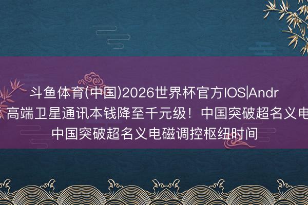 斗鱼体育(中国)2026世界杯官方IOS|Android手机app下载 高端卫星通讯本钱降至千元级！中国突破超名义电磁调控枢纽时间