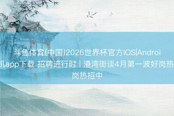 斗鱼体育(中国)2026世界杯官方IOS|Android手机app下载 招聘进行时 | 港湾街谈4月第一波好岗热招中