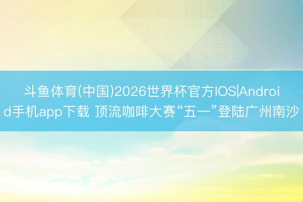 斗鱼体育(中国)2026世界杯官方IOS|Android手机app下载 顶流咖啡大赛“五一”登陆广州南沙