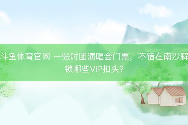 斗鱼体育官网 一张时团演唱会门票，不错在南沙解锁哪些VIP扣头？