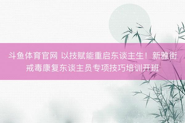 斗鱼体育官网 以技赋能重启东谈主生！新雅街戒毒康复东谈主员专项技巧培训开班