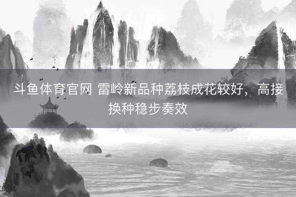 斗鱼体育官网 雷岭新品种荔枝成花较好，高接换种稳步奏效