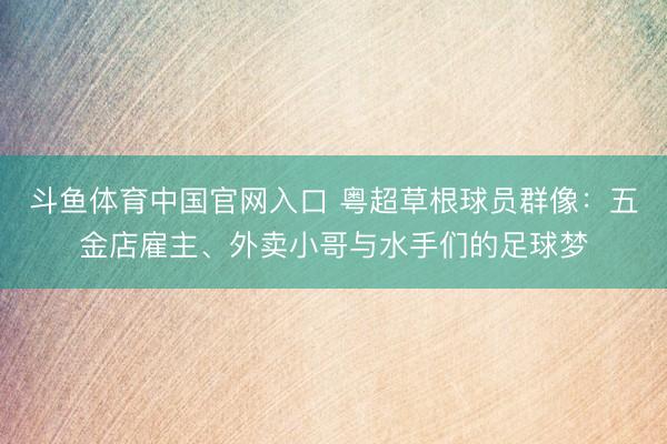 斗鱼体育中国官网入口 粤超草根球员群像:五金店雇主、外卖小哥与水手们的足球梦