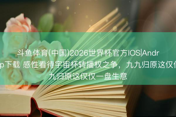 斗鱼体育(中国)2026世界杯官方IOS|Android手机app下载 感性看待宇宙杯转播权之争，九九归原这仅仅一盘生意