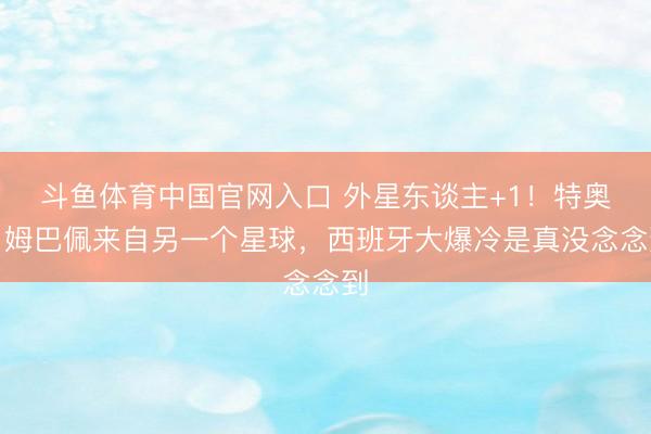 斗鱼体育中国官网入口 外星东谈主+1！特奥：姆巴佩来自另一个星球，西班牙大爆冷是真没念念到