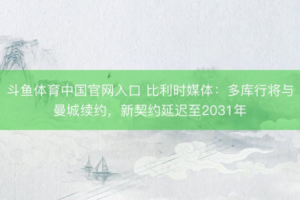 斗鱼体育中国官网入口 比利时媒体：多库行将与曼城续约，新契约延迟至2031年