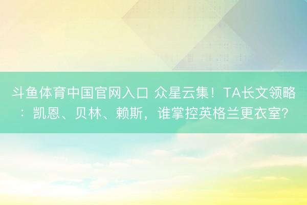 斗鱼体育中国官网入口 众星云集！TA长文领略：凯恩、贝林、赖斯，谁掌控英格兰更衣室？
