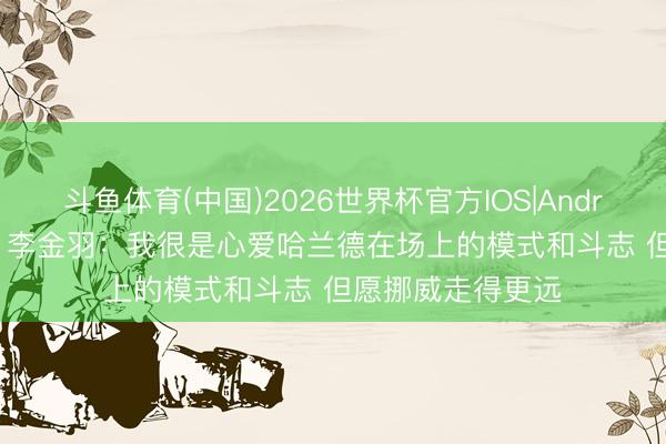 斗鱼体育(中国)2026世界杯官方IOS|Android手机app下载 李金羽:我很是心爱哈兰德在场上的模式和斗志 但愿挪威走得更远