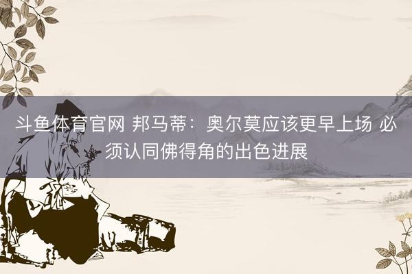 斗鱼体育官网 邦马蒂：奥尔莫应该更早上场 必须认同佛得角的出色进展