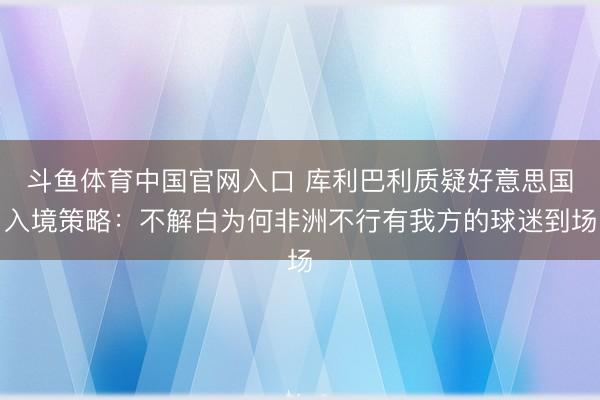 斗鱼体育中国官网入口 库利巴利质疑好意思国入境策略：不解白为何非洲不行有我方的球迷到场