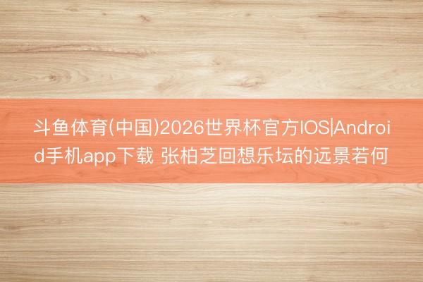 斗鱼体育(中国)2026世界杯官方IOS|Android手机app下载 张柏芝回想乐坛的远景若何