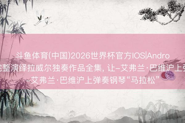 斗鱼体育(中国)2026世界杯官方IOS|Android手机app下载 完整演绎拉威尔独奏作品全集， 让-艾弗兰·巴维沪上弹奏钢琴“马拉松”