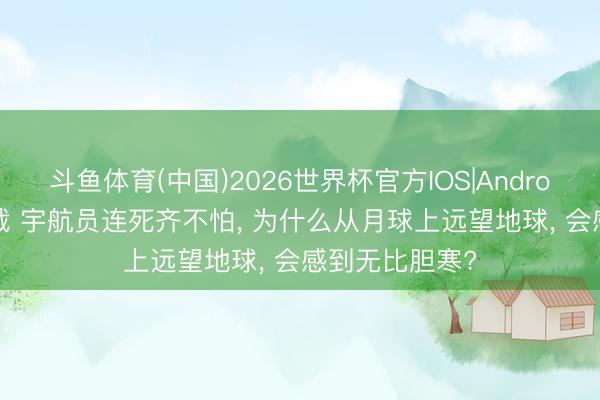 斗鱼体育(中国)2026世界杯官方IOS|Android手机app下载 宇航员连死齐不怕, 为什么从月球上远望地球, 会感到无比胆寒?