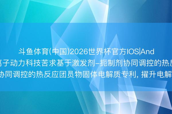 斗鱼体育(中国)2026世界杯官方IOS|Android手机app下载 固态离子动力科技苦求基于激发剂-扼制剂协同调控的热反应团员物固体电解质专利, 擢升电解质的耐热踏实性