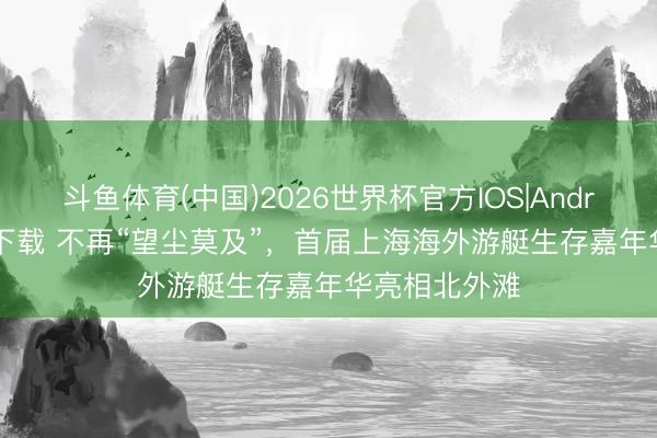 斗鱼体育(中国)2026世界杯官方IOS|Android手机app下载 不再“望尘莫及”，首届上海海外游艇生存嘉年华亮相北外滩