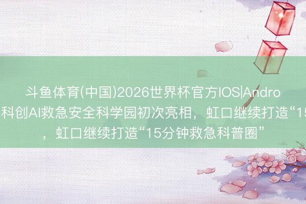 斗鱼体育(中国)2026世界杯官方IOS|Android手机app下载 北科创AI救急安全科学园初次亮相,虹口继续打造“15分钟救急科普圈”