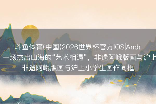 斗鱼体育(中国)2026世界杯官方IOS|Android手机app下载 一场杰出山海的“艺术相遇”,非遗阿峨版画与沪上小学生画作同框