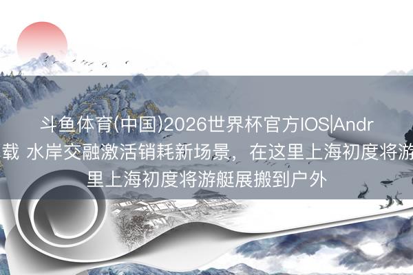 斗鱼体育(中国)2026世界杯官方IOS|Android手机app下载 水岸交融激活销耗新场景,在这里上海初度将游艇展搬到户外