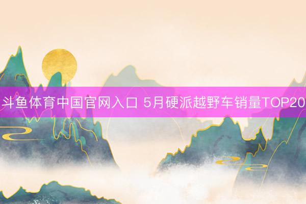 斗鱼体育中国官网入口 5月硬派越野车销量TOP20