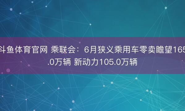 斗鱼体育官网 乘联会:6月狭义乘用车零卖瞻望165.0万辆 新动力105.0万辆