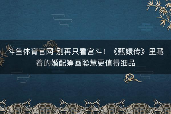 斗鱼体育官网 别再只看宫斗！《甄嬛传》里藏着的婚配筹画聪慧更值得细品