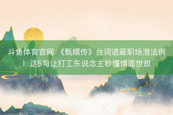 斗鱼体育官网 《甄嬛传》台词遮蔽职场潜法例!这5句让打工东说念主秒懂情面世故