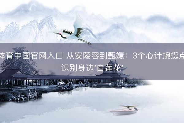 斗鱼体育中国官网入口 从安陵容到甄嬛:3个心计蜿蜒点教你识别身边'白莲花'