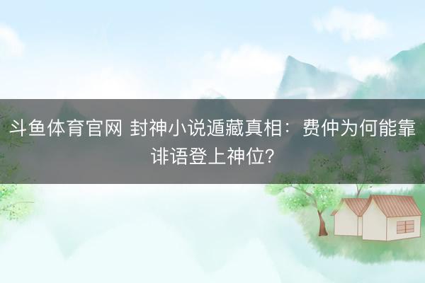 斗鱼体育官网 封神小说遁藏真相：费仲为何能靠诽语登上神位？